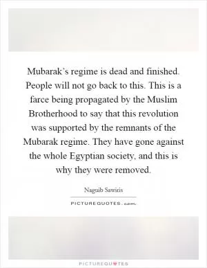 Mubarak’s regime is dead and finished. People will not go back to this. This is a farce being propagated by the Muslim Brotherhood to say that this revolution was supported by the remnants of the Mubarak regime. They have gone against the whole Egyptian society, and this is why they were removed Picture Quote #1