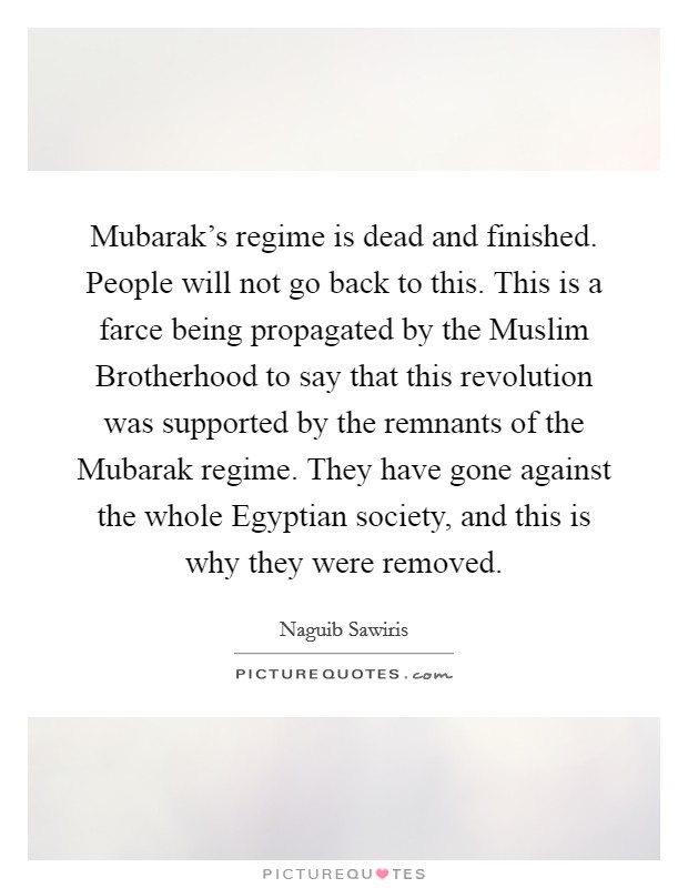 Mubarak's regime is dead and finished. People will not go back to this. This is a farce being propagated by the Muslim Brotherhood to say that this revolution was supported by the remnants of the Mubarak regime. They have gone against the whole Egyptian society, and this is why they were removed. Picture Quote #1