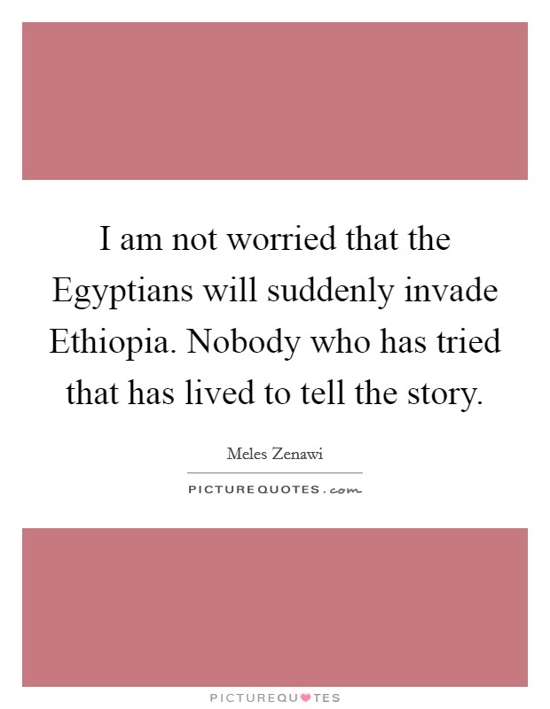 I am not worried that the Egyptians will suddenly invade Ethiopia. Nobody who has tried that has lived to tell the story. Picture Quote #1