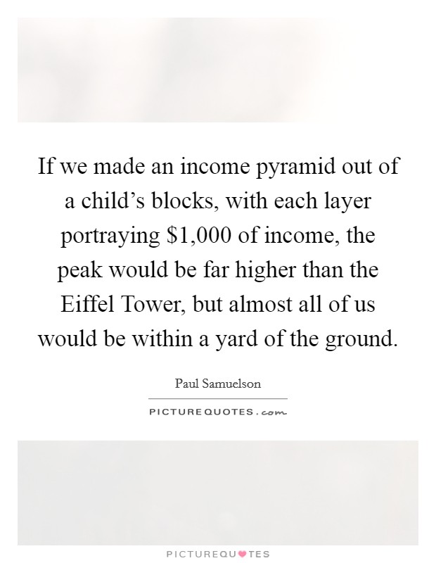 If we made an income pyramid out of a child's blocks, with each layer portraying $1,000 of income, the peak would be far higher than the Eiffel Tower, but almost all of us would be within a yard of the ground. Picture Quote #1