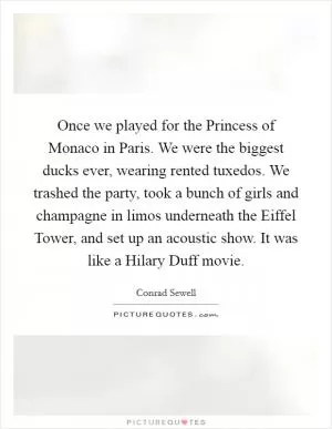 Once we played for the Princess of Monaco in Paris. We were the biggest ducks ever, wearing rented tuxedos. We trashed the party, took a bunch of girls and champagne in limos underneath the Eiffel Tower, and set up an acoustic show. It was like a Hilary Duff movie Picture Quote #1