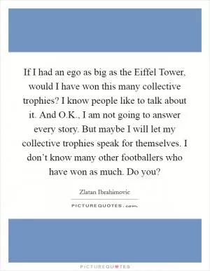If I had an ego as big as the Eiffel Tower, would I have won this many collective trophies? I know people like to talk about it. And O.K., I am not going to answer every story. But maybe I will let my collective trophies speak for themselves. I don’t know many other footballers who have won as much. Do you? Picture Quote #1