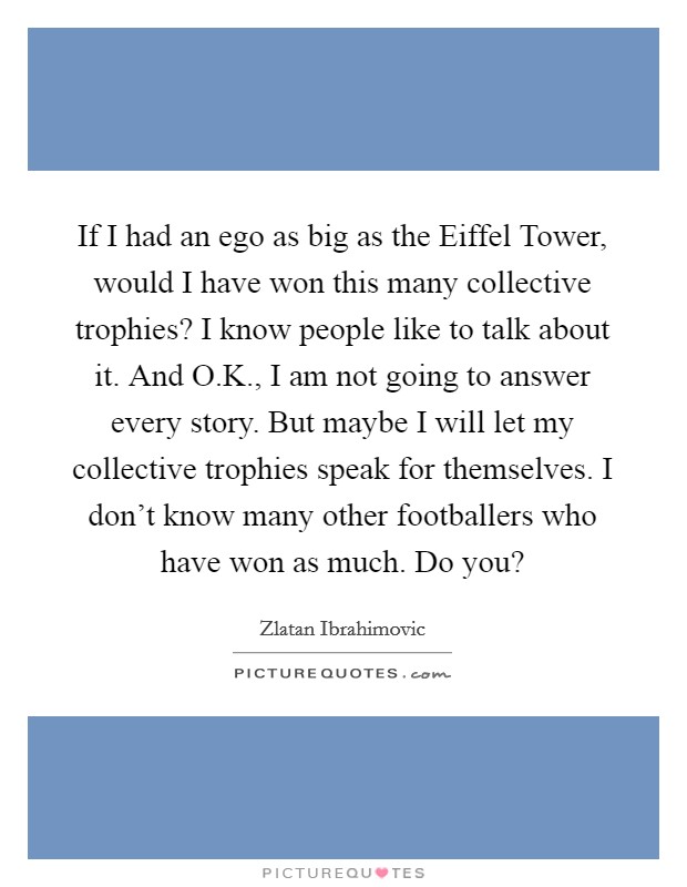 If I had an ego as big as the Eiffel Tower, would I have won this many collective trophies? I know people like to talk about it. And O.K., I am not going to answer every story. But maybe I will let my collective trophies speak for themselves. I don't know many other footballers who have won as much. Do you? Picture Quote #1