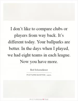 I don’t like to compare clubs or players from way back. It’s different today. Your ballparks are better. In the days when I played, we had eight teams in each league. Now you have more Picture Quote #1