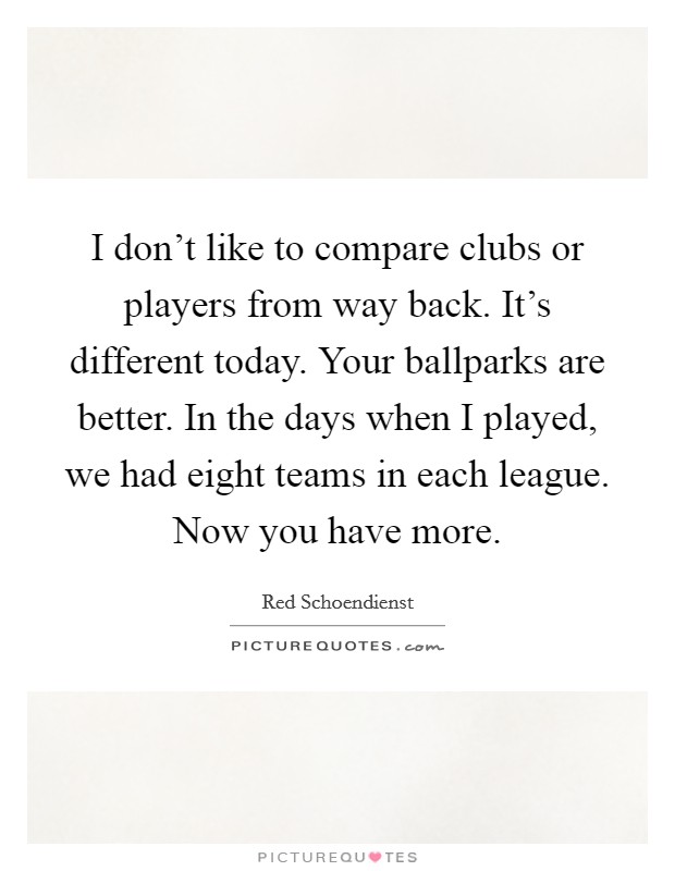 I don't like to compare clubs or players from way back. It's different today. Your ballparks are better. In the days when I played, we had eight teams in each league. Now you have more. Picture Quote #1
