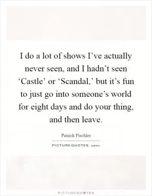 I do a lot of shows I’ve actually never seen, and I hadn’t seen ‘Castle’ or ‘Scandal,’ but it’s fun to just go into someone’s world for eight days and do your thing, and then leave Picture Quote #1