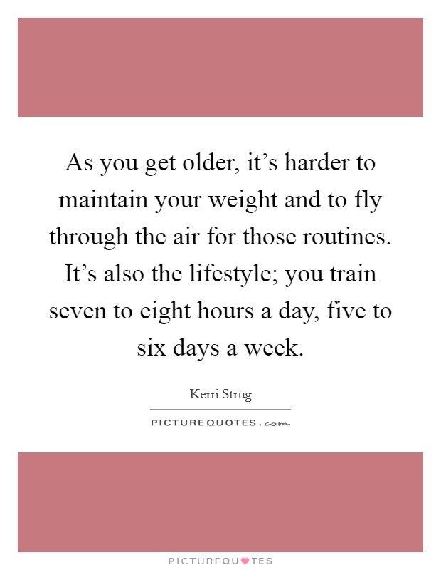 As you get older, it's harder to maintain your weight and to fly through the air for those routines. It's also the lifestyle; you train seven to eight hours a day, five to six days a week. Picture Quote #1