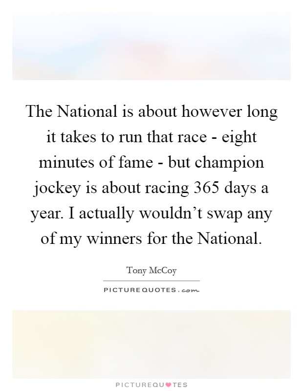 The National is about however long it takes to run that race - eight minutes of fame - but champion jockey is about racing 365 days a year. I actually wouldn't swap any of my winners for the National. Picture Quote #1