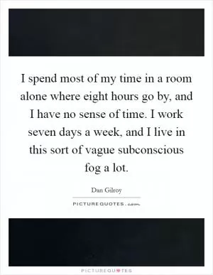 I spend most of my time in a room alone where eight hours go by, and I have no sense of time. I work seven days a week, and I live in this sort of vague subconscious fog a lot Picture Quote #1