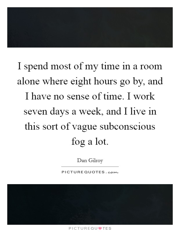 I spend most of my time in a room alone where eight hours go by, and I have no sense of time. I work seven days a week, and I live in this sort of vague subconscious fog a lot. Picture Quote #1