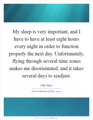 My sleep is very important, and I have to have at least eight hours every night in order to function properly the next day. Unfortunately, flying through several time zones makes me disorientated, and it takes several days to readjust Picture Quote #1