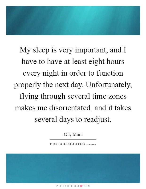 My sleep is very important, and I have to have at least eight hours every night in order to function properly the next day. Unfortunately, flying through several time zones makes me disorientated, and it takes several days to readjust. Picture Quote #1