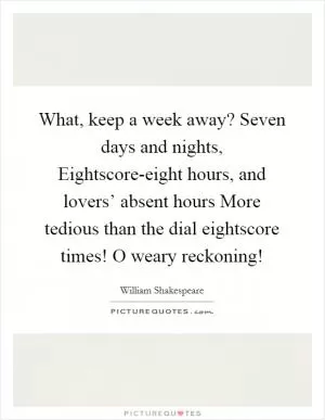What, keep a week away? Seven days and nights, Eightscore-eight hours, and lovers’ absent hours More tedious than the dial eightscore times! O weary reckoning! Picture Quote #1