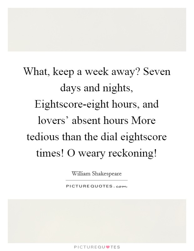What, keep a week away? Seven days and nights, Eightscore-eight hours, and lovers' absent hours More tedious than the dial eightscore times! O weary reckoning! Picture Quote #1