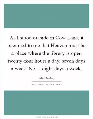 As I stood outside in Cow Lane, it occurred to me that Heaven must be a place where the library is open twenty-four hours a day, seven days a week. No ... eight days a week Picture Quote #1