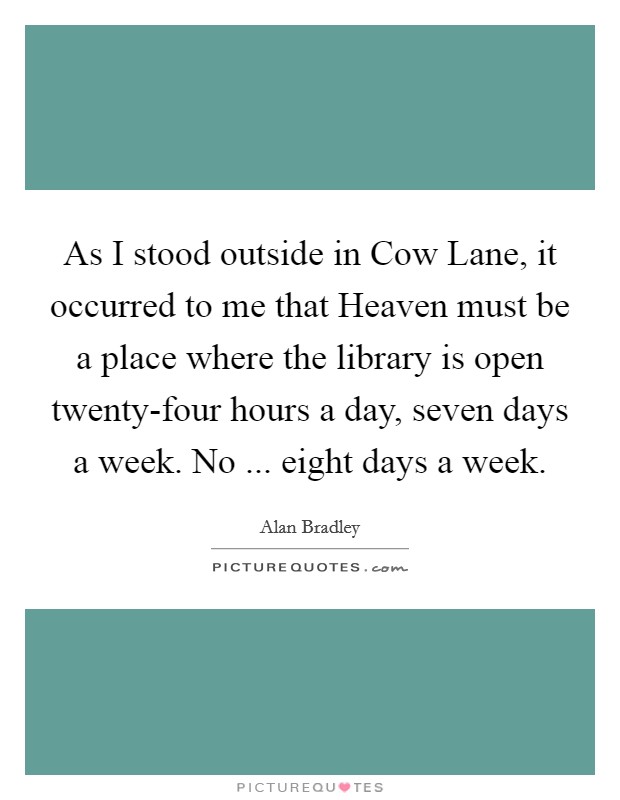 As I stood outside in Cow Lane, it occurred to me that Heaven must be a place where the library is open twenty-four hours a day, seven days a week. No ... eight days a week. Picture Quote #1