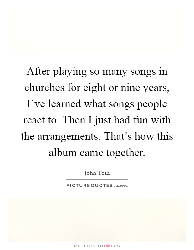 After playing so many songs in churches for eight or nine years, I've learned what songs people react to. Then I just had fun with the arrangements. That's how this album came together. Picture Quote #1