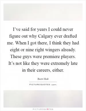 I’ve said for years I could never figure out why Calgary ever drafted me. When I got there, I think they had eight or nine right wingers already. These guys were premiere players. It’s not like they were extremely late in their careers, either Picture Quote #1
