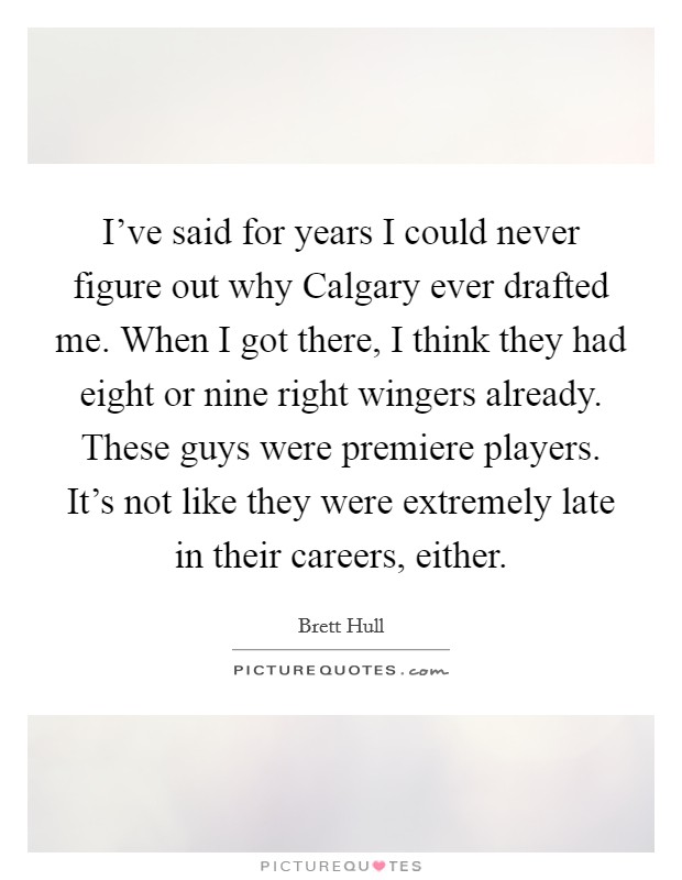 I've said for years I could never figure out why Calgary ever drafted me. When I got there, I think they had eight or nine right wingers already. These guys were premiere players. It's not like they were extremely late in their careers, either. Picture Quote #1
