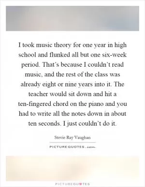 I took music theory for one year in high school and flunked all but one six-week period. That’s because I couldn’t read music, and the rest of the class was already eight or nine years into it. The teacher would sit down and hit a ten-fingered chord on the piano and you had to write all the notes down in about ten seconds. I just couldn’t do it Picture Quote #1
