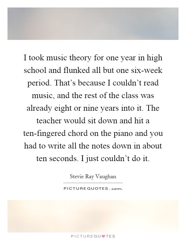 I took music theory for one year in high school and flunked all but one six-week period. That's because I couldn't read music, and the rest of the class was already eight or nine years into it. The teacher would sit down and hit a ten-fingered chord on the piano and you had to write all the notes down in about ten seconds. I just couldn't do it. Picture Quote #1