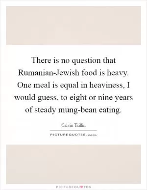There is no question that Rumanian-Jewish food is heavy. One meal is equal in heaviness, I would guess, to eight or nine years of steady mung-bean eating Picture Quote #1