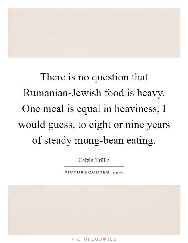 There is no question that Rumanian-Jewish food is heavy. One meal is equal in heaviness, I would guess, to eight or nine years of steady mung-bean eating. Picture Quote #1