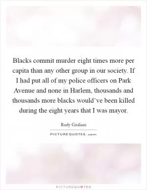 Blacks commit murder eight times more per capita than any other group in our society. If I had put all of my police officers on Park Avenue and none in Harlem, thousands and thousands more blacks would’ve been killed during the eight years that I was mayor Picture Quote #1