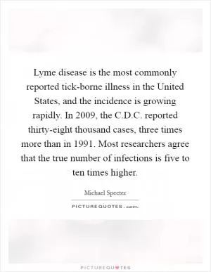Lyme disease is the most commonly reported tick-borne illness in the United States, and the incidence is growing rapidly. In 2009, the C.D.C. reported thirty-eight thousand cases, three times more than in 1991. Most researchers agree that the true number of infections is five to ten times higher Picture Quote #1