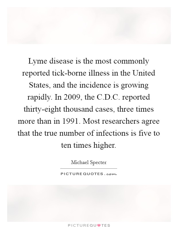 Lyme disease is the most commonly reported tick-borne illness in the United States, and the incidence is growing rapidly. In 2009, the C.D.C. reported thirty-eight thousand cases, three times more than in 1991. Most researchers agree that the true number of infections is five to ten times higher. Picture Quote #1