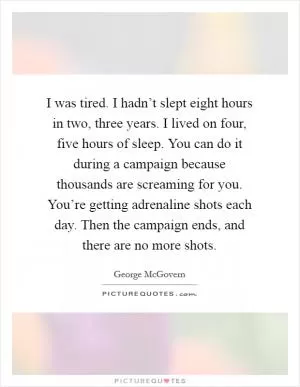 I was tired. I hadn’t slept eight hours in two, three years. I lived on four, five hours of sleep. You can do it during a campaign because thousands are screaming for you. You’re getting adrenaline shots each day. Then the campaign ends, and there are no more shots Picture Quote #1