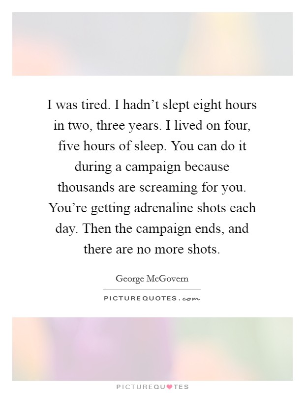 I was tired. I hadn't slept eight hours in two, three years. I lived on four, five hours of sleep. You can do it during a campaign because thousands are screaming for you. You're getting adrenaline shots each day. Then the campaign ends, and there are no more shots. Picture Quote #1