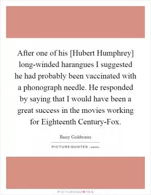 After one of his [Hubert Humphrey] long-winded harangues I suggested he had probably been vaccinated with a phonograph needle. He responded by saying that I would have been a great success in the movies working for Eighteenth Century-Fox Picture Quote #1