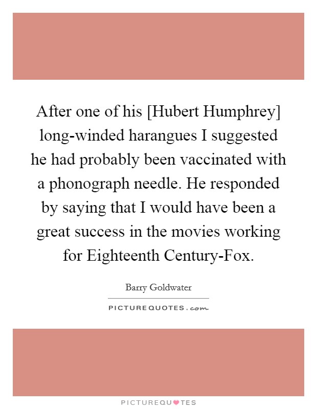 After one of his [Hubert Humphrey] long-winded harangues I suggested he had probably been vaccinated with a phonograph needle. He responded by saying that I would have been a great success in the movies working for Eighteenth Century-Fox. Picture Quote #1