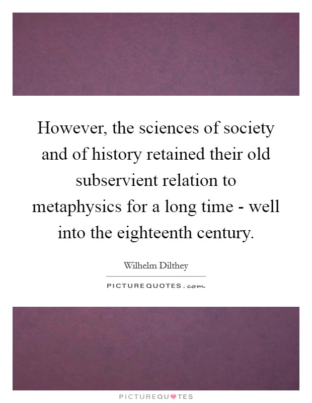 However, the sciences of society and of history retained their old subservient relation to metaphysics for a long time - well into the eighteenth century. Picture Quote #1