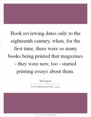 Book reviewing dates only to the eighteenth century, when, for the first time, there were so many books being printed that magazines - they were new, too - started printing essays about them Picture Quote #1