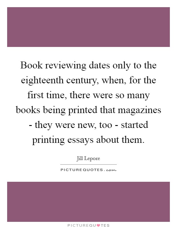 Book reviewing dates only to the eighteenth century, when, for the first time, there were so many books being printed that magazines - they were new, too - started printing essays about them. Picture Quote #1