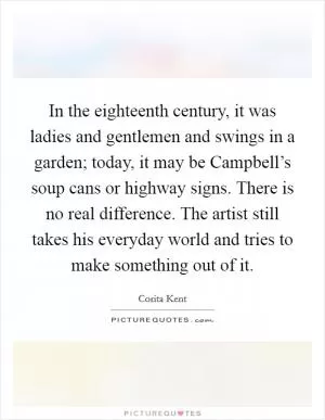 In the eighteenth century, it was ladies and gentlemen and swings in a garden; today, it may be Campbell’s soup cans or highway signs. There is no real difference. The artist still takes his everyday world and tries to make something out of it Picture Quote #1