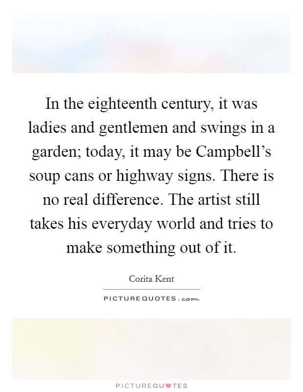 In the eighteenth century, it was ladies and gentlemen and swings in a garden; today, it may be Campbell's soup cans or highway signs. There is no real difference. The artist still takes his everyday world and tries to make something out of it. Picture Quote #1