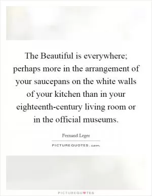 The Beautiful is everywhere; perhaps more in the arrangement of your saucepans on the white walls of your kitchen than in your eighteenth-century living room or in the official museums Picture Quote #1