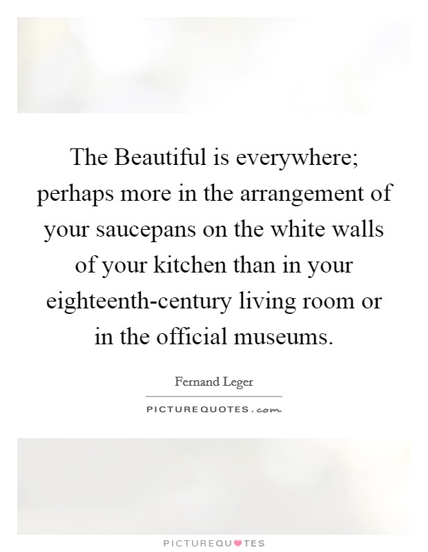 The Beautiful is everywhere; perhaps more in the arrangement of your saucepans on the white walls of your kitchen than in your eighteenth-century living room or in the official museums. Picture Quote #1
