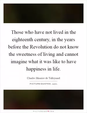 Those who have not lived in the eighteenth century, in the years before the Revolution do not know the sweetness of living and cannot imagine what it was like to have happiness in life Picture Quote #1