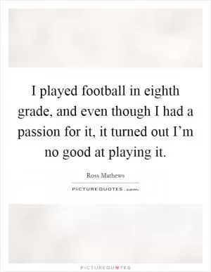I played football in eighth grade, and even though I had a passion for it, it turned out I’m no good at playing it Picture Quote #1