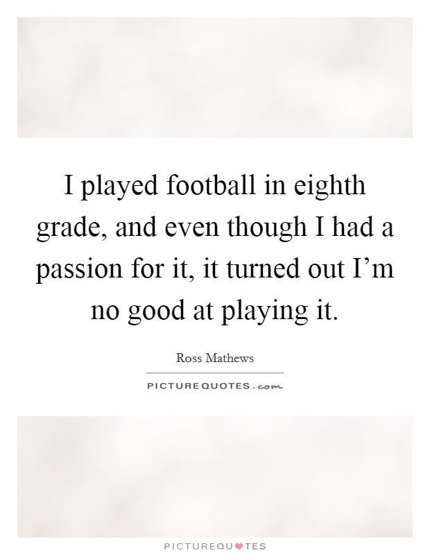 I played football in eighth grade, and even though I had a passion for it, it turned out I'm no good at playing it. Picture Quote #1