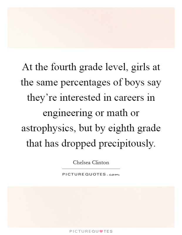 At the fourth grade level, girls at the same percentages of boys say they're interested in careers in engineering or math or astrophysics, but by eighth grade that has dropped precipitously. Picture Quote #1