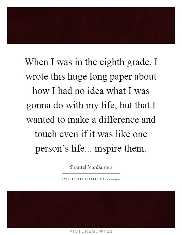 When I was in the eighth grade, I wrote this huge long paper about how I had no idea what I was gonna do with my life, but that I wanted to make a difference and touch even if it was like one person's life... inspire them. Picture Quote #1