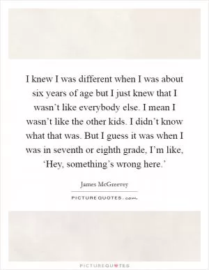 I knew I was different when I was about six years of age but I just knew that I wasn’t like everybody else. I mean I wasn’t like the other kids. I didn’t know what that was. But I guess it was when I was in seventh or eighth grade, I’m like, ‘Hey, something’s wrong here.’ Picture Quote #1