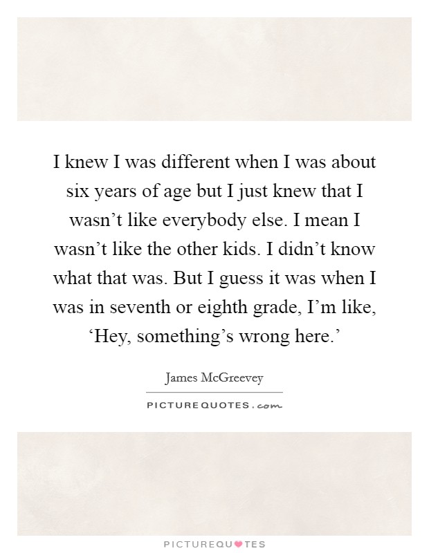 I knew I was different when I was about six years of age but I just knew that I wasn't like everybody else. I mean I wasn't like the other kids. I didn't know what that was. But I guess it was when I was in seventh or eighth grade, I'm like, ‘Hey, something's wrong here.' Picture Quote #1