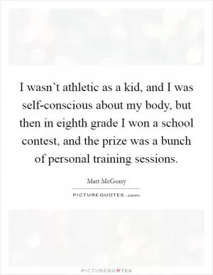 I wasn’t athletic as a kid, and I was self-conscious about my body, but then in eighth grade I won a school contest, and the prize was a bunch of personal training sessions Picture Quote #1