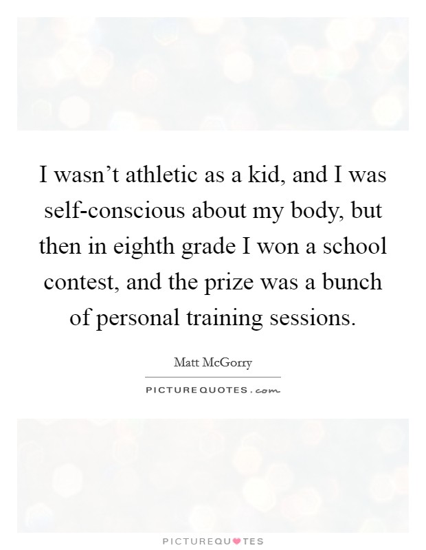 I wasn't athletic as a kid, and I was self-conscious about my body, but then in eighth grade I won a school contest, and the prize was a bunch of personal training sessions. Picture Quote #1